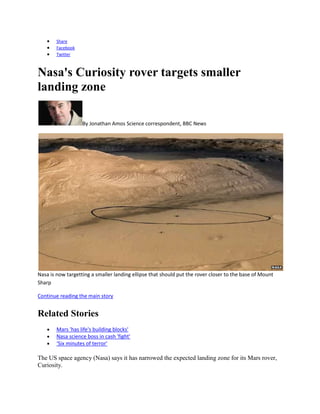 Share
        Facebook
        Twitter



Nasa's Curiosity rover targets smaller
landing zone

                   By Jonathan Amos Science correspondent, BBC News




Nasa is now targetting a smaller landing ellipse that should put the rover closer to the base of Mount
Sharp

Continue reading the main story


Related Stories
        Mars 'has life's building blocks'
        Nasa science boss in cash 'fight'
        ‘Six minutes of terror’

The US space agency (Nasa) says it has narrowed the expected landing zone for its Mars rover,
Curiosity.
 