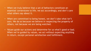 • When we truly believe that a set of behaviors constitute an
essential cornerstone to life, we act accordingly, and don’t care
what others say about it.
• When are committed to being honest, we don’t take what isn’t
ours. We do so because we believe in respecting the property of
others, not because we are being watched.
• Values guide our actions and determine for us what’s good or bad.
When we’re guided by values, we act without expecting anything
in return, except personal satisfaction and fulfillment.
 