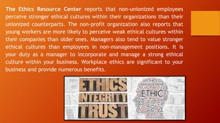 The Ethics Resource Center reports that non-unionized employees
perceive stronger ethical cultures within their organizations than their
unionized counterparts. The non-profit organization also reports that
young workers are more likely to perceive weak ethical cultures within
their companies than older ones. Managers also tend to value stronger
ethical cultures than employees in non-management positions. It is
your duty as a manager to incorporate and manage a strong ethical
culture within your business. Workplace ethics are significant to your
business and provide numerous benefits.
 