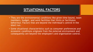 SITUATIONAL FACTORS
• They are the environmental conditions like given time bound, team
members, budget, and work facilities that limits or facilitates
behaviour. Factors that are beyond the individual’s control in the
short run.
• Some situational characteristics such as consumer preferences and
economic conditions originate from the external environment and
consequently are beyond the employee’s and organization control.
 