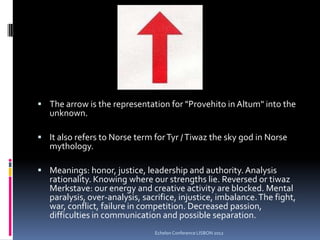  The arrow is the representation for "Provehito in Altum" into the
unknown.
 It also refers to Norse term forTyr /Tiwaz the sky god in Norse
mythology.
 Meanings: honor, justice, leadership and authority.Analysis
rationality. Knowing where our strengths lie. Reversed or tiwaz
Merkstave: our energy and creative activity are blocked. Mental
paralysis, over-analysis, sacrifice, injustice, imbalance.The fight,
war, conflict, failure in competition. Decreased passion,
difficulties in communication and possible separation.
Echelon Conference LISBON 2012
 