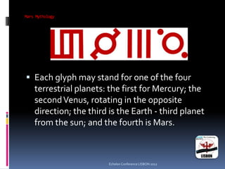 Mars Mythology
 Each glyph may stand for one of the four
terrestrial planets: the first for Mercury; the
secondVenus, rotating in the opposite
direction; the third is the Earth - third planet
from the sun; and the fourth is Mars.
Echelon Conference LISBON 2012
 