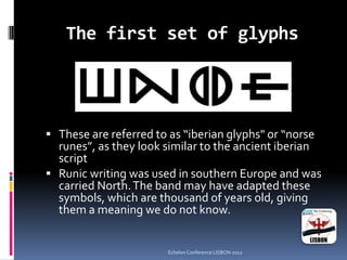 The first set of glyphs
 These are referred to as “iberian glyphs" or “norse
runes”, as they look similar to the ancient iberian
script
 Runic writing was used in southern Europe and was
carried North.The band may have adapted these
symbols, which are thousand of years old, giving
them a meaning we do not know.
Echelon Conference LISBON 2012
 