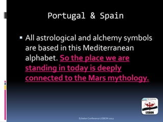 Portugal & Spain
 All astrological and alchemy symbols
are based in this Mediterranean
alphabet. So the place we are
standing in today is deeply
connected to the Mars mythology.
Echelon Conference LISBON 2012
 
