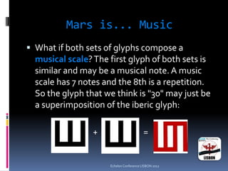 Mars is... Music
 What if both sets of glyphs compose a
musical scale?The first glyph of both sets is
similar and may be a musical note. A music
scale has 7 notes and the 8th is a repetition.
So the glyph that we think is "30" may just be
a superimposition of the iberic glyph:
+ =
Echelon Conference LISBON 2012
 