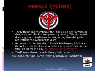 PHOENIX (MITHRA)
 The Mithra is an adaptation of the Phoenix, a giant, sacred bird,
that represents the Sun in egyptian mythology.This bird would
die at night and be reborn at sunrise, having beautiful gold and
red feathers and living for 500 years.
 At the end of this time, the bird would build a nest, light it and
throw itself into the flames; from the ashes, a new Phoenix was
born. So the meaning is: life, rebirth and immortality.
 The Phoenix also represents the highest stage of
evolution of the sign Scorpio, which symbolizes life and death.
Echelon Conference LISBON 2012
 