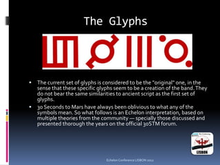 The Glyphs
 The current set of glyphs is considered to be the "original" one, in the
sense that these specific glyphs seem to be a creation of the band.They
do not bear the same similarities to ancient script as the first set of
glyphs.
 30 Seconds to Mars have always been oblivious to what any of the
symbols mean. So what follows is an Echelon interpretation, based on
multiple theories from the community — specially those discussed and
presented thorough the years on the official 30STM forum.
Echelon Conference LISBON 2012
 