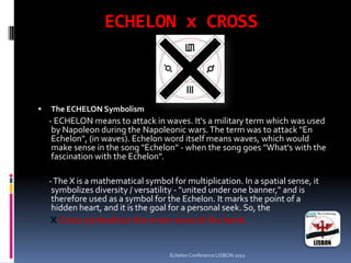 ECHELON x CROSS
 The ECHELON Symbolism
- ECHELON means to attack in waves. It's a military term which was used
by Napoleon during the Napoleonic wars.The term was to attack "En
Echelon", (in waves). Echelon word itself means waves, which would
make sense in the song "Echelon" - when the song goes "What's with the
fascination with the Echelon".
-The X is a mathematical symbol for multiplication. In a spatial sense, it
symbolizes diversity / versatility - "united under one banner," and is
therefore used as a symbol for the Echelon. It marks the point of a
hidden heart, and it is the goal for a personal seek. So, the
X Cross symbolizes the union around the band.
Echelon Conference LISBON 2012
 