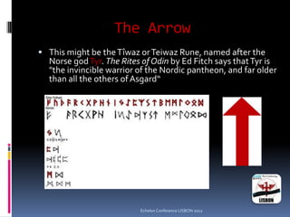The Arrow
 This might be theTîwaz orTeiwaz Rune, named after the
Norse godTyr. The Rites of Odin by Ed Fitch says thatTyr is
"the invincible warrior of the Nordic pantheon, and far older
than all the others ofAsgard“
Echelon Conference LISBON 2012
 