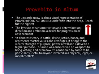 Provehito in Altum
 The upwards arrow is also a visual representation of
PROVEHITO IN ALTUM = Launch forth into the deep. Reach
for the highest
 TheTyr rune means motivation and determination;
direction and ambition, a desire for progression or
advancement
 “It denotes victory in battle, divine justice, honor, and
represents martial values and attributes. It brings to the
wearer strength of purpose, power of will and a drive to a
higher purpose.This rune was once carved on weapons to
bring victory, and even now it's considered by some to be
particularly useful to anyone involved in a physical, legal, or
moral conflict”
Echelon Conference LISBON 2012
 