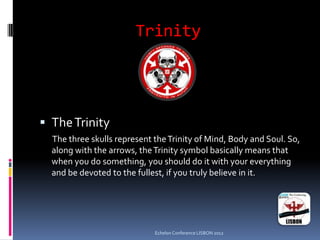 Trinity
 TheTrinity
The three skulls represent theTrinity of Mind, Body and Soul. So,
along with the arrows, theTrinity symbol basically means that
when you do something, you should do it with your everything
and be devoted to the fullest, if you truly believe in it.
Echelon Conference LISBON 2012
 