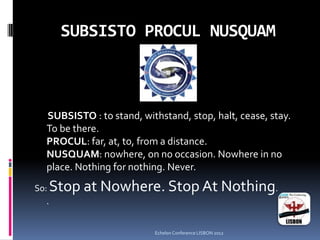 SUBSISTO PROCUL NUSQUAM
SUBSISTO : to stand, withstand, stop, halt, cease, stay.
To be there.
PROCUL: far, at, to, from a distance.
NUSQUAM: nowhere, on no occasion. Nowhere in no
place. Nothing for nothing. Never.
So: Stop at Nowhere. Stop At Nothing.
.
Echelon Conference LISBON 2012
 