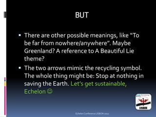 BUT
 There are other possible meanings, like “To
be far from nowhere/anywhere”. Maybe
Greenland? A reference to A Beautiful Lie
theme?
 The two arrows mimic the recycling symbol.
The whole thing might be: Stop at nothing in
saving the Earth. Let’s get sustainable,
Echelon 
Echelon Conference LISBON 2012
 