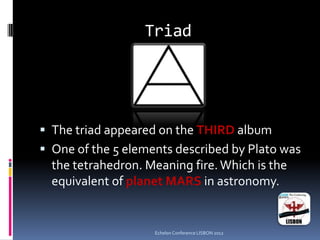 Triad
 The triad appeared on the THIRD album
 One of the 5 elements described by Plato was
the tetrahedron. Meaning fire.Which is the
equivalent of planet MARS in astronomy.
Echelon Conference LISBON 2012
 