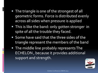  The triangle is one of the strongest of all
geometric forms. Force is distributed evenly
across all sides when pressure is applied
 This is like the band: only gotten stronger in
spite of all the trouble they faced.
 Some have said that the three sides of the
triangle represent the members of the band
 The middle line probably representsThe
ECHELON , because it provides additional
support and strength.
Echelon Conference LISBON 2012
 