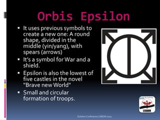 Orbis Epsilon
 It uses previous symbols to
create a new one: A round
shape, divided in the
middle (yin/yang), with
spears (arrows)
 It’s a symbol forWar and a
shield.
 Epsilon is also the lowest of
five castles in the novel
"Brave newWorld"
 Small and circular
formation of troops.
Echelon Conference LISBON 2012
 
