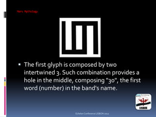 Mars Mythology
 The first glyph is composed by two
intertwined 3. Such combination provides a
hole in the middle, composing "30", the first
word (number) in the band's name.
Echelon Conference LISBON 2012
 