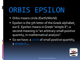 ORBIS EPSILON
 Orbis means circle (Earth/World)
 Epsilon is the 5th letter of the Greek alphabet,
our E. Epsilon means in Greek "simple E"; a
second meaning is "an arbitrary small positive
quantity, in mathematical analysis".
 So we have: a circle of small positive quantity,
a simple E…
Echelon Conference LISBON 2012
 