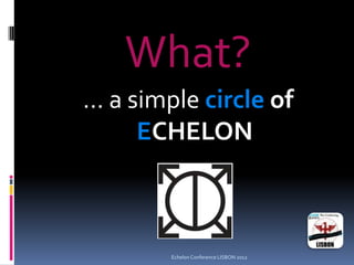 What?
... a simple circle of
ECHELON
Echelon Conference LISBON 2012
 