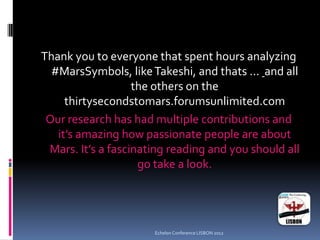 Thank you to everyone that spent hours analyzing
#MarsSymbols, likeTakeshi, and thats ... and all
the others on the
thirtysecondstomars.forumsunlimited.com
Our research has had multiple contributions and
it’s amazing how passionate people are about
Mars. It’s a fascinating reading and you should all
go take a look.
Echelon Conference LISBON 2012
 