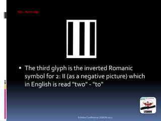 Mars Mythology
 The third glyph is the inverted Romanic
symbol for 2: II (as a negative picture) which
in English is read "two" - "to"
Echelon Conference LISBON 2012
 
