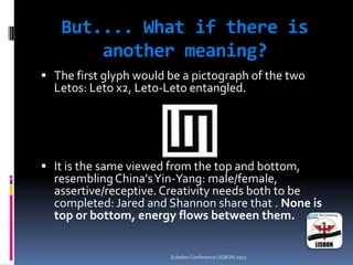 But.... What if there is
another meaning?
 The first glyph would be a pictograph of the two
Letos: Leto x2, Leto-Leto entangled.
 It is the same viewed from the top and bottom,
resemblingChina'sYin-Yang: male/female,
assertive/receptive.Creativity needs both to be
completed: Jared and Shannon share that . None is
top or bottom, energy flows between them.
Echelon Conference LISBON 2012
 