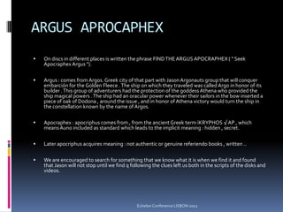 ARGUS APROCAPHEX
 On discs in different places is written the phrase FINDTHEARGUSAPOCRAPHEX ( " Seek
Apocraphex Argus ").
 Argus : comes from Argos. Greek city of that part with JasonArgonauts group that will conquer
embarción for the Golden Fleece .The ship on which they traveled was called Argo in honor of its
builder .This group of adventurers had the protection of the goddessAthena who provided the
ship magical powers .The ship had an oracular power whenever their sailors in the bow inserted a
piece of oak of Dodona , around the issue , and in honor of Athena victory would turn the ship in
the constellation known by the name of Argos.
 Apocraphex : apocriphus comes from , from the ancient Greek term ìKRYPHOS √AP , which
meansAuno included as standard which leads to the implicit meaning : hidden , secret.
 Later apocriphus acquires meaning : not authentic or genuine referiendo books , written ..
 We are encouraged to search for something that we know what it is when we find it and found
that Jason will not stop until we find q following the clues left us both in the scripts of the disks and
videos.
Echelon Conference LISBON 2012
 