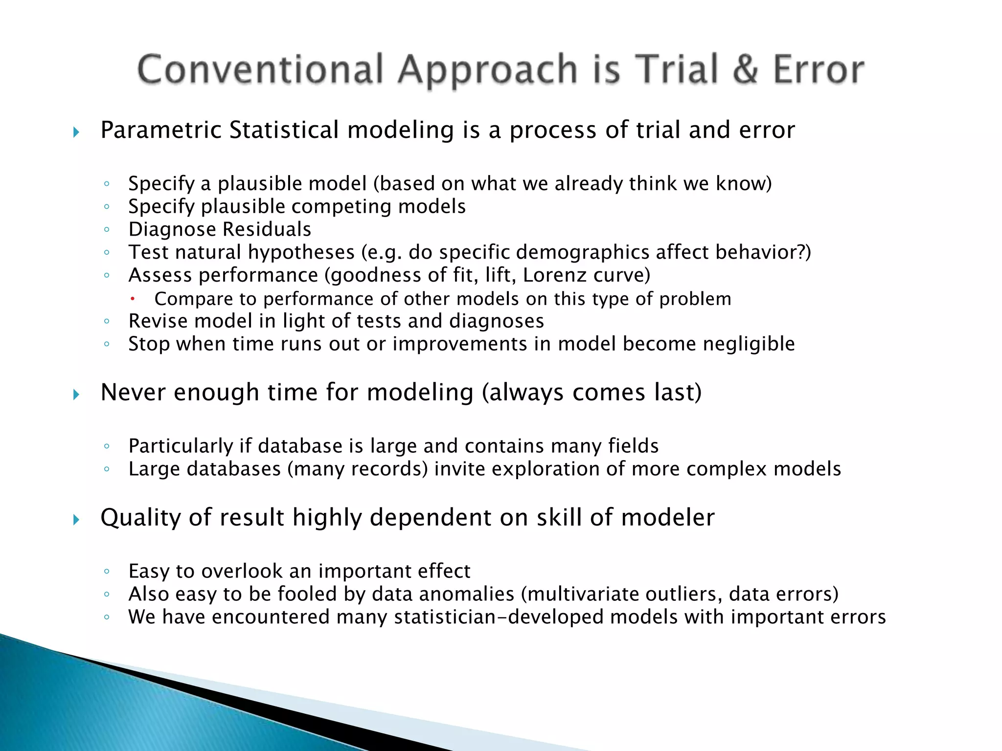    Parametric Statistical modeling is a process of trial and error

    ◦   Specify a plausible model (based on what we already think we know)
    ◦   Specify plausible competing models
    ◦   Diagnose Residuals
    ◦   Test natural hypotheses (e.g. do specific demographics affect behavior?)
    ◦   Assess performance (goodness of fit, lift, Lorenz curve)
           Compare to performance of other models on this type of problem
    ◦ Revise model in light of tests and diagnoses
    ◦ Stop when time runs out or improvements in model become negligible

   Never enough time for modeling (always comes last)

    ◦ Particularly if database is large and contains many fields
    ◦ Large databases (many records) invite exploration of more complex models

   Quality of result highly dependent on skill of modeler

    ◦ Easy to overlook an important effect
    ◦ Also easy to be fooled by data anomalies (multivariate outliers, data errors)
    ◦ We have encountered many statistician-developed models with important errors
 