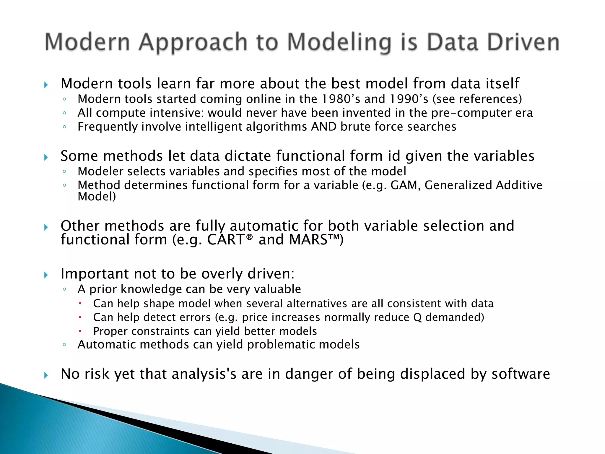    Modern tools learn far more about the best model from data itself
    ◦ Modern tools started coming online in the 1980‟s and 1990‟s (see references)
    ◦ All compute intensive: would never have been invented in the pre-computer era
    ◦ Frequently involve intelligent algorithms AND brute force searches

   Some methods let data dictate functional form id given the variables
    ◦ Modeler selects variables and specifies most of the model
    ◦ Method determines functional form for a variable (e.g. GAM, Generalized Additive
      Model)

   Other methods are fully automatic for both variable selection and
    functional form (e.g. CART® and MARS™)

   Important not to be overly driven:
    ◦ A prior knowledge can be very valuable
         Can help shape model when several alternatives are all consistent with data
         Can help detect errors (e.g. price increases normally reduce Q demanded)
         Proper constraints can yield better models
    ◦ Automatic methods can yield problematic models

   No risk yet that analysis's are in danger of being displaced by software
 