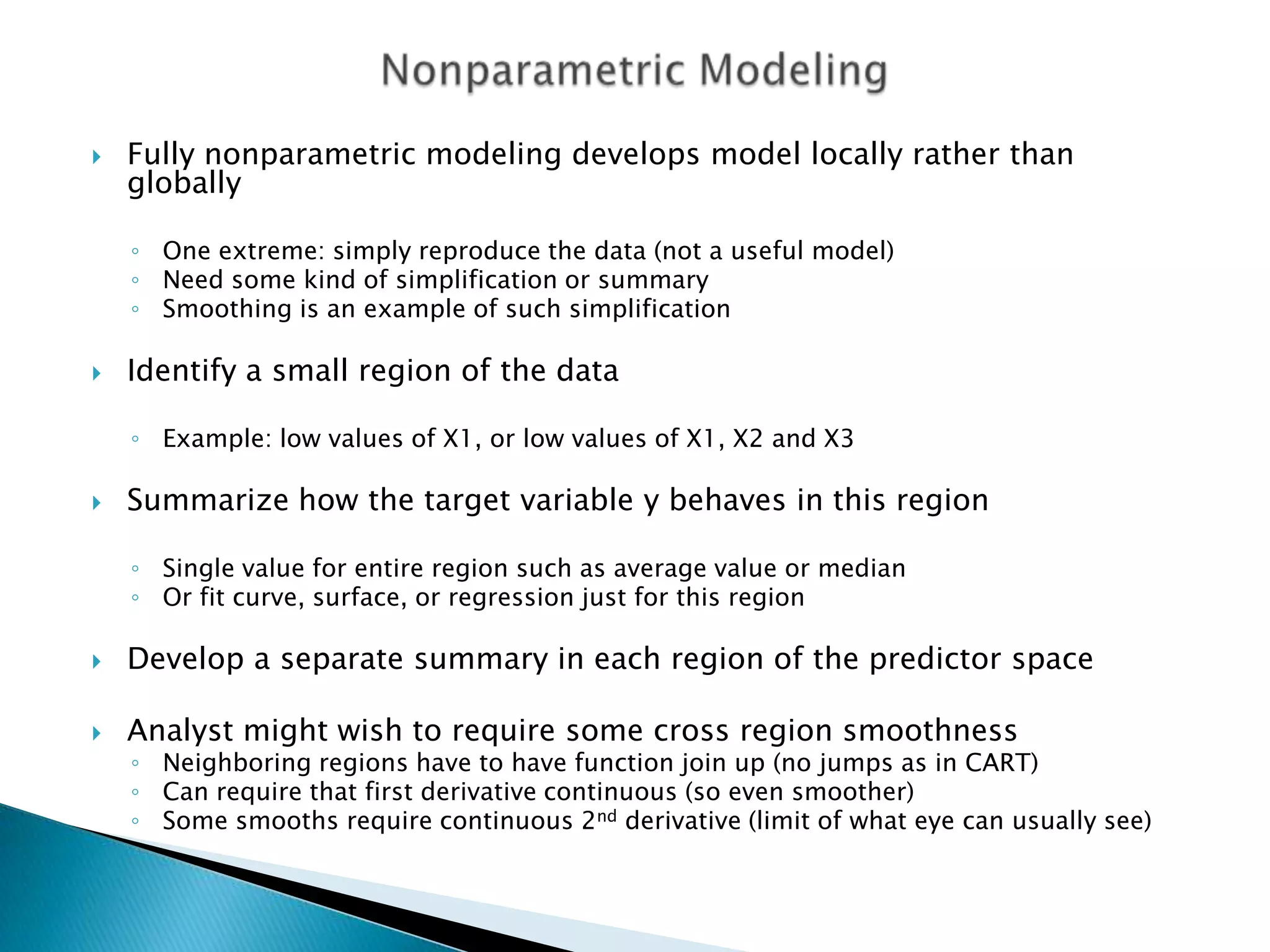    Fully nonparametric modeling develops model locally rather than
    globally

    ◦ One extreme: simply reproduce the data (not a useful model)
    ◦ Need some kind of simplification or summary
    ◦ Smoothing is an example of such simplification

   Identify a small region of the data

    ◦ Example: low values of X1, or low values of X1, X2 and X3

   Summarize how the target variable y behaves in this region

    ◦ Single value for entire region such as average value or median
    ◦ Or fit curve, surface, or regression just for this region

   Develop a separate summary in each region of the predictor space

   Analyst might wish to require some cross region smoothness
    ◦ Neighboring regions have to have function join up (no jumps as in CART)
    ◦ Can require that first derivative continuous (so even smoother)
    ◦ Some smooths require continuous 2nd derivative (limit of what eye can usually see)
 