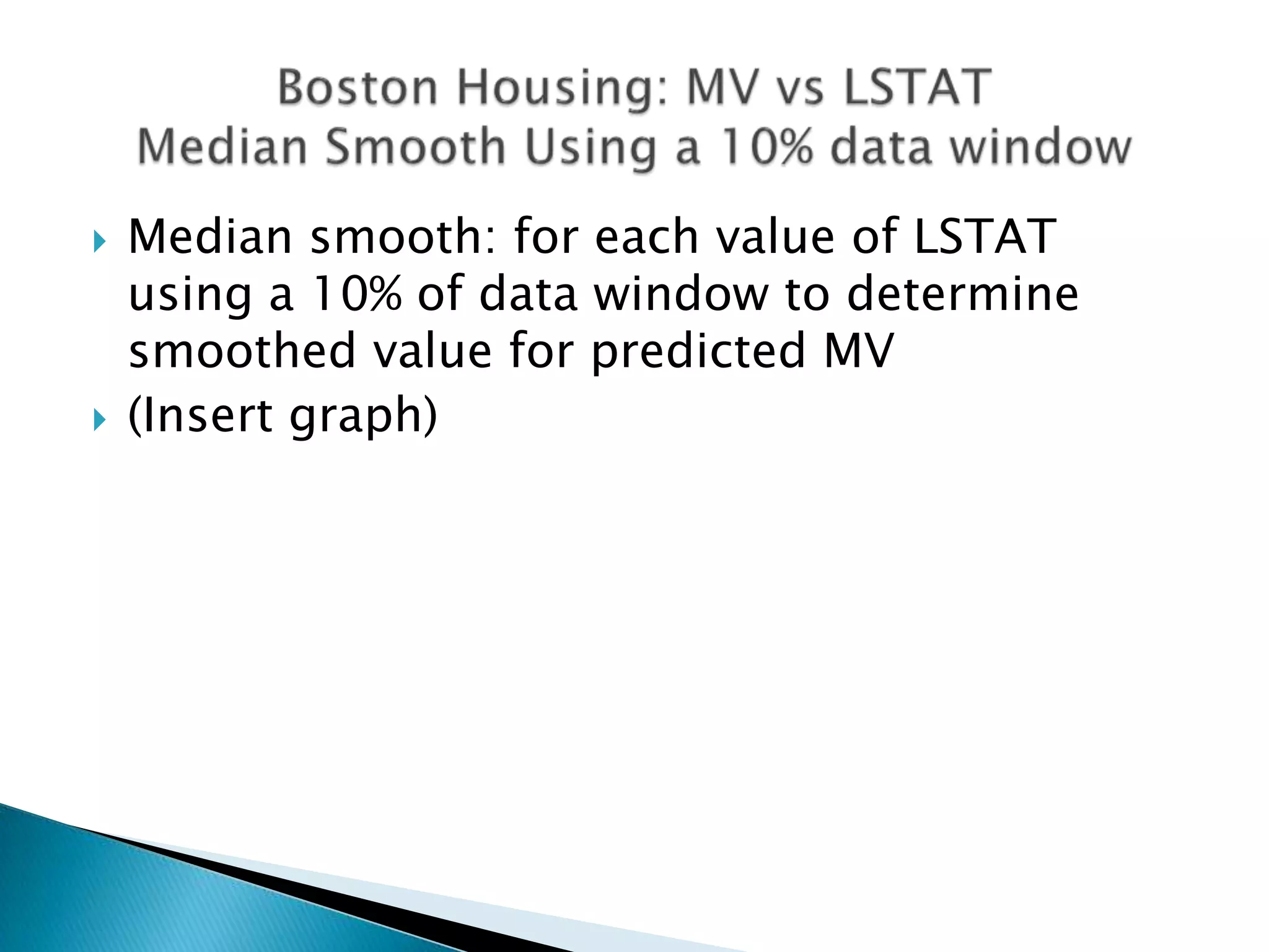    Median smooth: for each value of LSTAT
    using a 10% of data window to determine
    smoothed value for predicted MV
   (Insert graph)
 