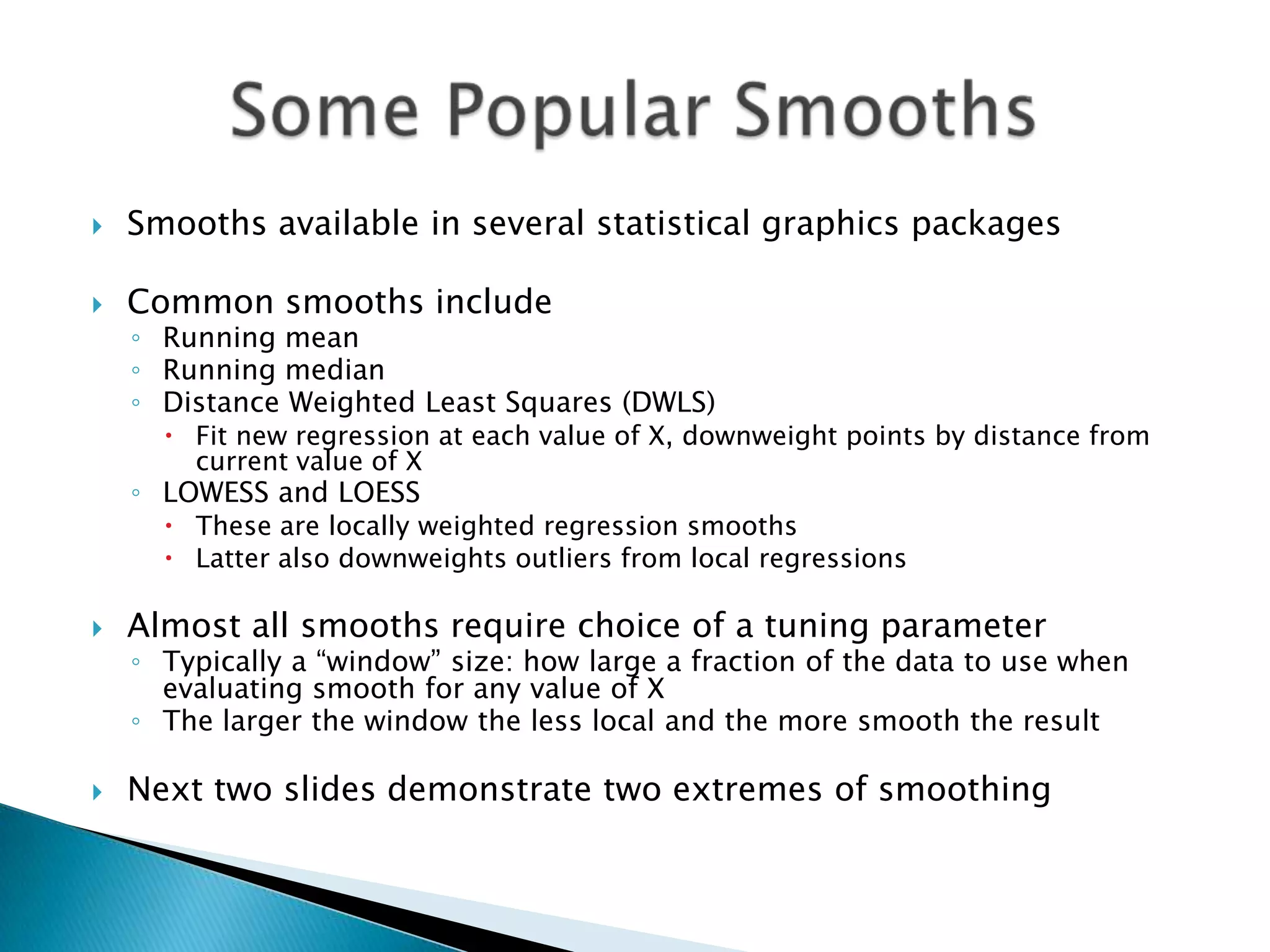    Smooths available in several statistical graphics packages

   Common smooths include
    ◦ Running mean
    ◦ Running median
    ◦ Distance Weighted Least Squares (DWLS)
       Fit new regression at each value of X, downweight points by distance from
        current value of X
    ◦ LOWESS and LOESS
       These are locally weighted regression smooths
       Latter also downweights outliers from local regressions

   Almost all smooths require choice of a tuning parameter
    ◦ Typically a “window” size: how large a fraction of the data to use when
      evaluating smooth for any value of X
    ◦ The larger the window the less local and the more smooth the result

   Next two slides demonstrate two extremes of smoothing
 