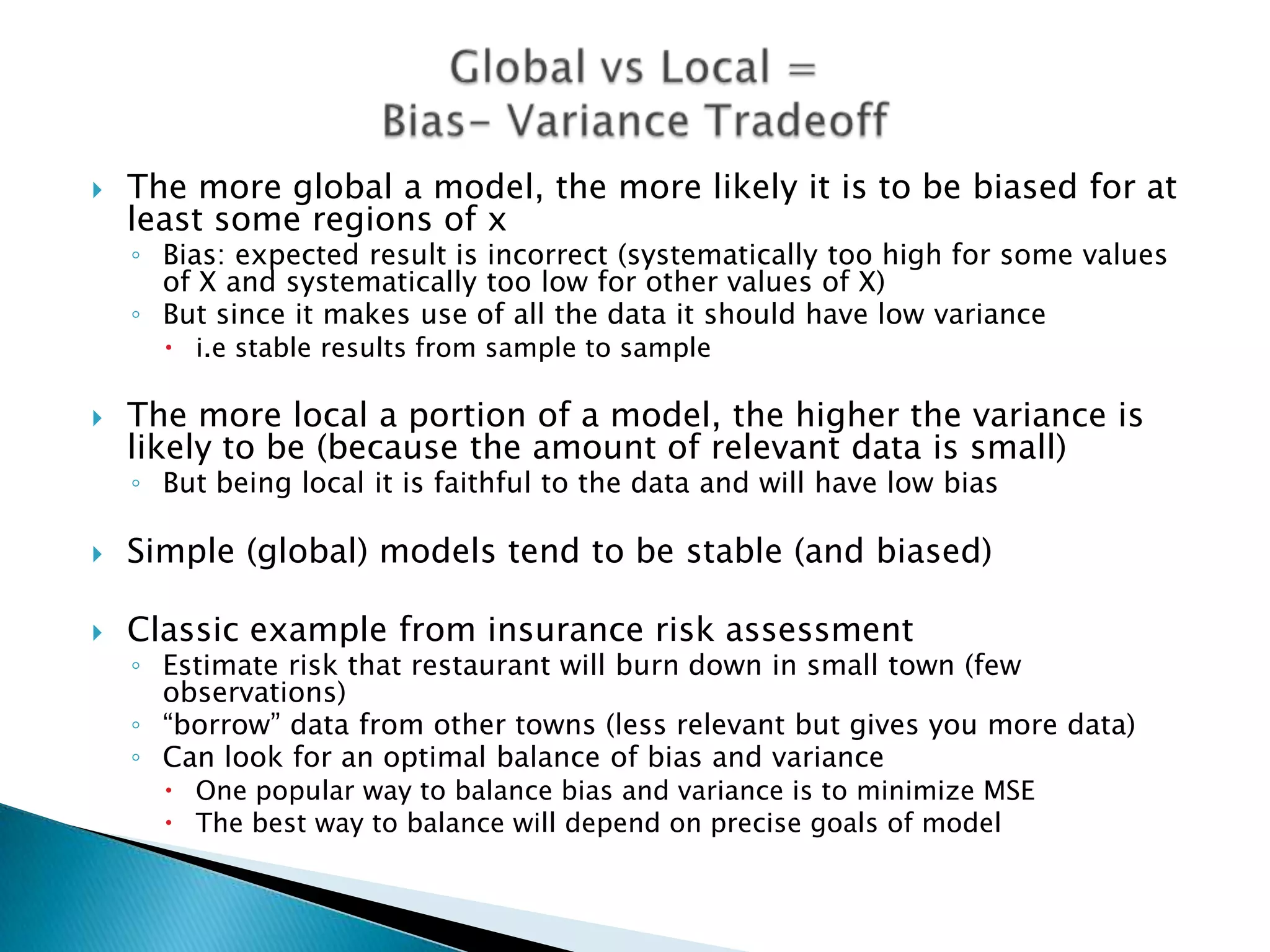    The more global a model, the more likely it is to be biased for at
    least some regions of x
    ◦ Bias: expected result is incorrect (systematically too high for some values
      of X and systematically too low for other values of X)
    ◦ But since it makes use of all the data it should have low variance
       i.e stable results from sample to sample

   The more local a portion of a model, the higher the variance is
    likely to be (because the amount of relevant data is small)
    ◦ But being local it is faithful to the data and will have low bias

   Simple (global) models tend to be stable (and biased)

   Classic example from insurance risk assessment
    ◦ Estimate risk that restaurant will burn down in small town (few
      observations)
    ◦ “borrow” data from other towns (less relevant but gives you more data)
    ◦ Can look for an optimal balance of bias and variance
       One popular way to balance bias and variance is to minimize MSE
       The best way to balance will depend on precise goals of model
 
