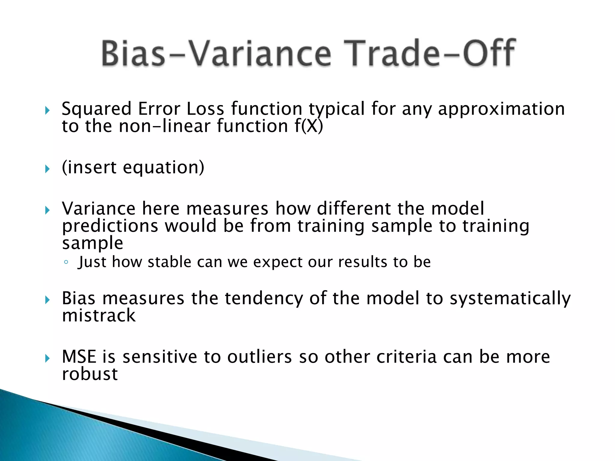    Squared Error Loss function typical for any approximation
    to the non-linear function f(X)

   (insert equation)

   Variance here measures how different the model
    predictions would be from training sample to training
    sample
    ◦ Just how stable can we expect our results to be

   Bias measures the tendency of the model to systematically
    mistrack

   MSE is sensitive to outliers so other criteria can be more
    robust
 