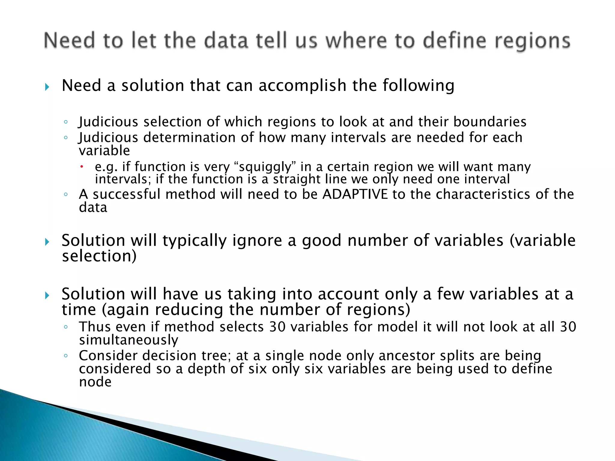    Need a solution that can accomplish the following

    ◦ Judicious selection of which regions to look at and their boundaries
    ◦ Judicious determination of how many intervals are needed for each
      variable
       e.g. if function is very “squiggly” in a certain region we will want many
        intervals; if the function is a straight line we only need one interval
    ◦ A successful method will need to be ADAPTIVE to the characteristics of the
      data

   Solution will typically ignore a good number of variables (variable
    selection)

   Solution will have us taking into account only a few variables at a
    time (again reducing the number of regions)
    ◦ Thus even if method selects 30 variables for model it will not look at all 30
      simultaneously
    ◦ Consider decision tree; at a single node only ancestor splits are being
      considered so a depth of six only six variables are being used to define
      node
 