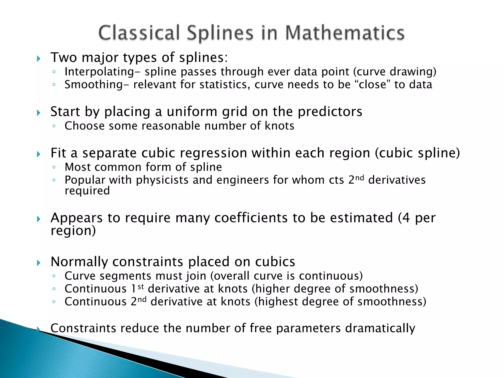    Two major types of splines:
    ◦ Interpolating- spline passes through ever data point (curve drawing)
    ◦ Smoothing- relevant for statistics, curve needs to be “close” to data

   Start by placing a uniform grid on the predictors
    ◦ Choose some reasonable number of knots

   Fit a separate cubic regression within each region (cubic spline)
    ◦ Most common form of spline
    ◦ Popular with physicists and engineers for whom cts 2nd derivatives
      required

   Appears to require many coefficients to be estimated (4 per
    region)

   Normally constraints placed on cubics
    ◦ Curve segments must join (overall curve is continuous)
    ◦ Continuous 1st derivative at knots (higher degree of smoothness)
    ◦ Continuous 2nd derivative at knots (highest degree of smoothness)

   Constraints reduce the number of free parameters dramatically
 