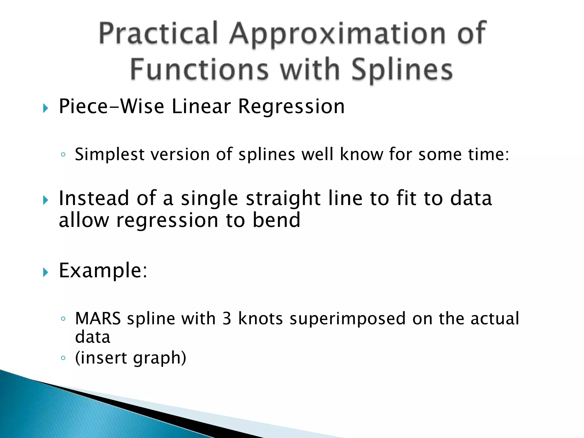    Piece-Wise Linear Regression

    ◦ Simplest version of splines well know for some time:

   Instead of a single straight line to fit to data
    allow regression to bend

   Example:

    ◦ MARS spline with 3 knots superimposed on the actual
      data
    ◦ (insert graph)
 