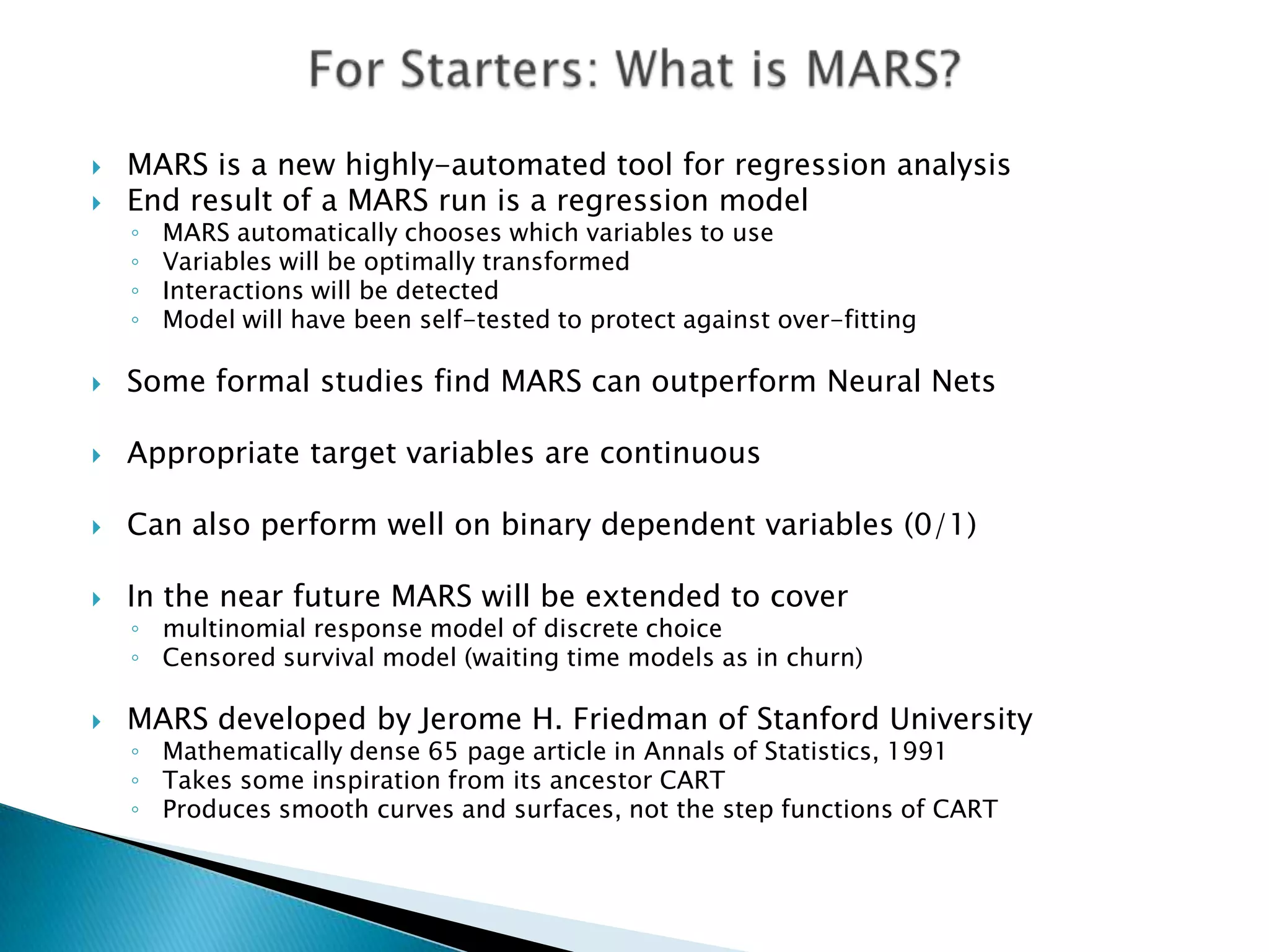    MARS is a new highly-automated tool for regression analysis
   End result of a MARS run is a regression model
    ◦   MARS automatically chooses which variables to use
    ◦   Variables will be optimally transformed
    ◦   Interactions will be detected
    ◦   Model will have been self-tested to protect against over-fitting

   Some formal studies find MARS can outperform Neural Nets

   Appropriate target variables are continuous

   Can also perform well on binary dependent variables (0/1)

   In the near future MARS will be extended to cover
    ◦ multinomial response model of discrete choice
    ◦ Censored survival model (waiting time models as in churn)

   MARS developed by Jerome H. Friedman of Stanford University
    ◦ Mathematically dense 65 page article in Annals of Statistics, 1991
    ◦ Takes some inspiration from its ancestor CART
    ◦ Produces smooth curves and surfaces, not the step functions of CART
 
