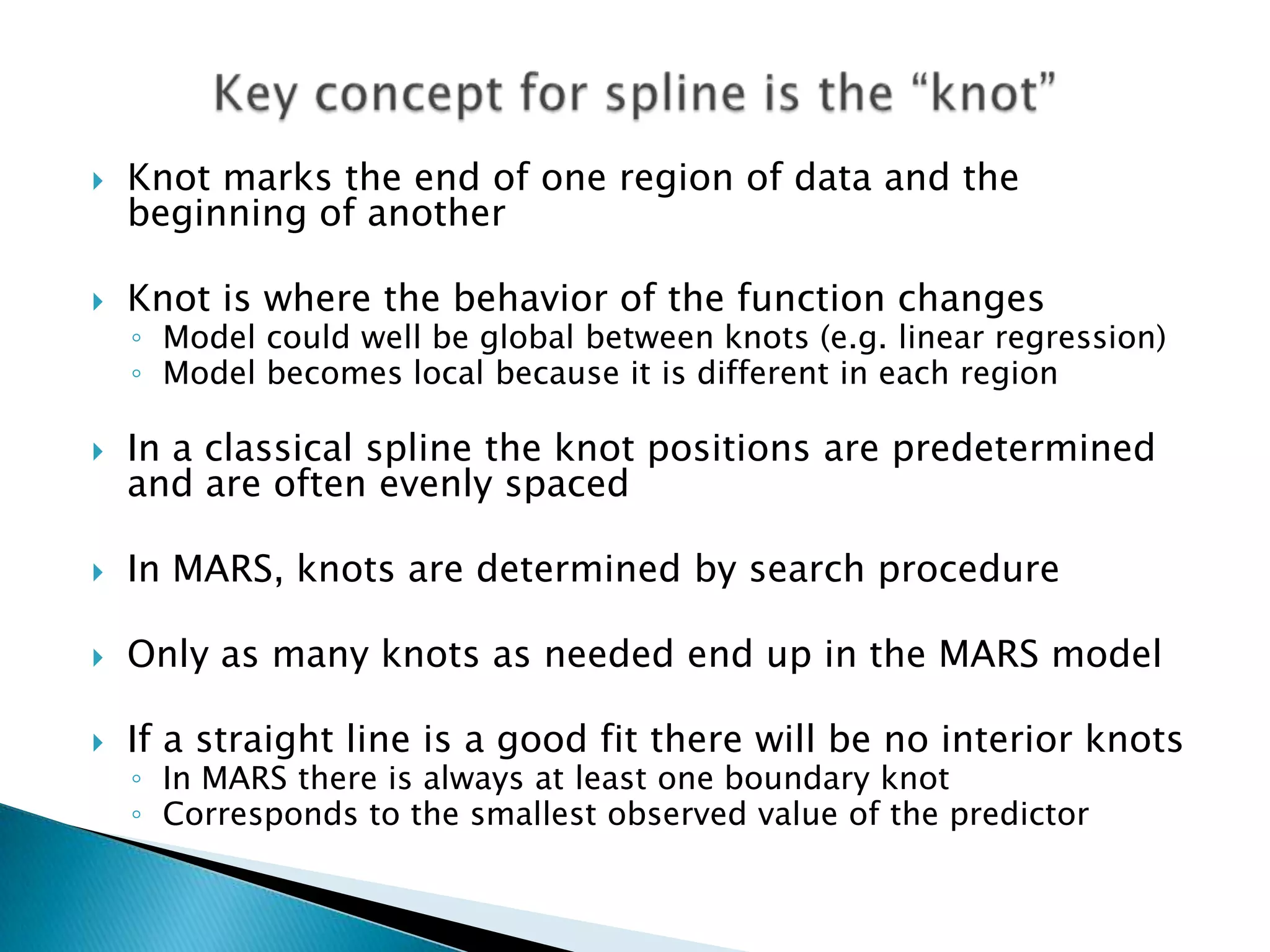    Knot marks the end of one region of data and the
    beginning of another

   Knot is where the behavior of the function changes
    ◦ Model could well be global between knots (e.g. linear regression)
    ◦ Model becomes local because it is different in each region

   In a classical spline the knot positions are predetermined
    and are often evenly spaced

   In MARS, knots are determined by search procedure

   Only as many knots as needed end up in the MARS model

   If a straight line is a good fit there will be no interior knots
    ◦ In MARS there is always at least one boundary knot
    ◦ Corresponds to the smallest observed value of the predictor
 