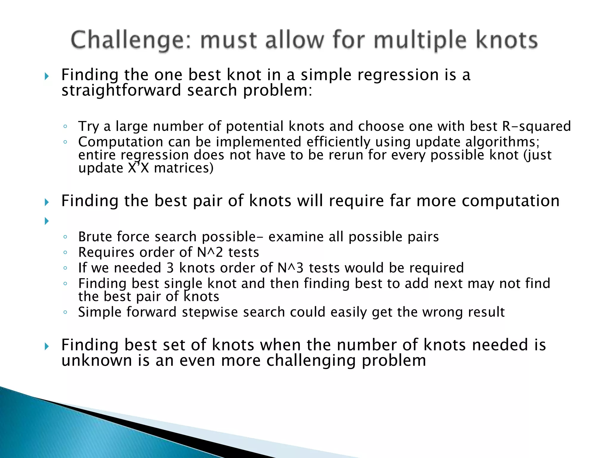    Finding the one best knot in a simple regression is a
    straightforward search problem:

    ◦ Try a large number of potential knots and choose one with best R-squared
    ◦ Computation can be implemented efficiently using update algorithms;
      entire regression does not have to be rerun for every possible knot (just
      update X‟X matrices)

   Finding the best pair of knots will require far more computation

    ◦ Brute force search possible- examine all possible pairs
    ◦ Requires order of N^2 tests
    ◦ If we needed 3 knots order of N^3 tests would be required
    ◦ Finding best single knot and then finding best to add next may not find
      the best pair of knots
    ◦ Simple forward stepwise search could easily get the wrong result

   Finding best set of knots when the number of knots needed is
    unknown is an even more challenging problem
 