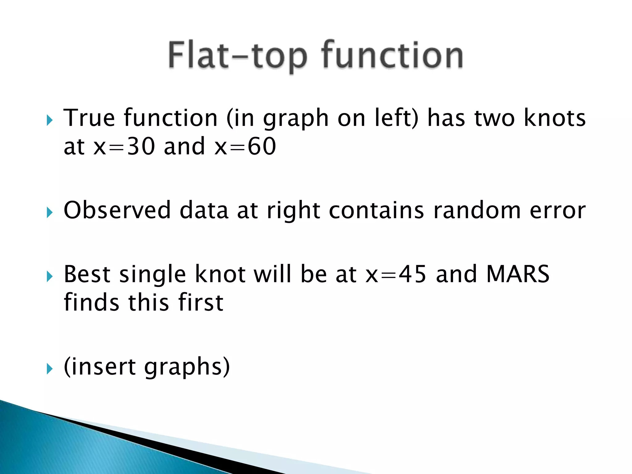    True function (in graph on left) has two knots
    at x=30 and x=60

   Observed data at right contains random error

   Best single knot will be at x=45 and MARS
    finds this first

   (insert graphs)
 