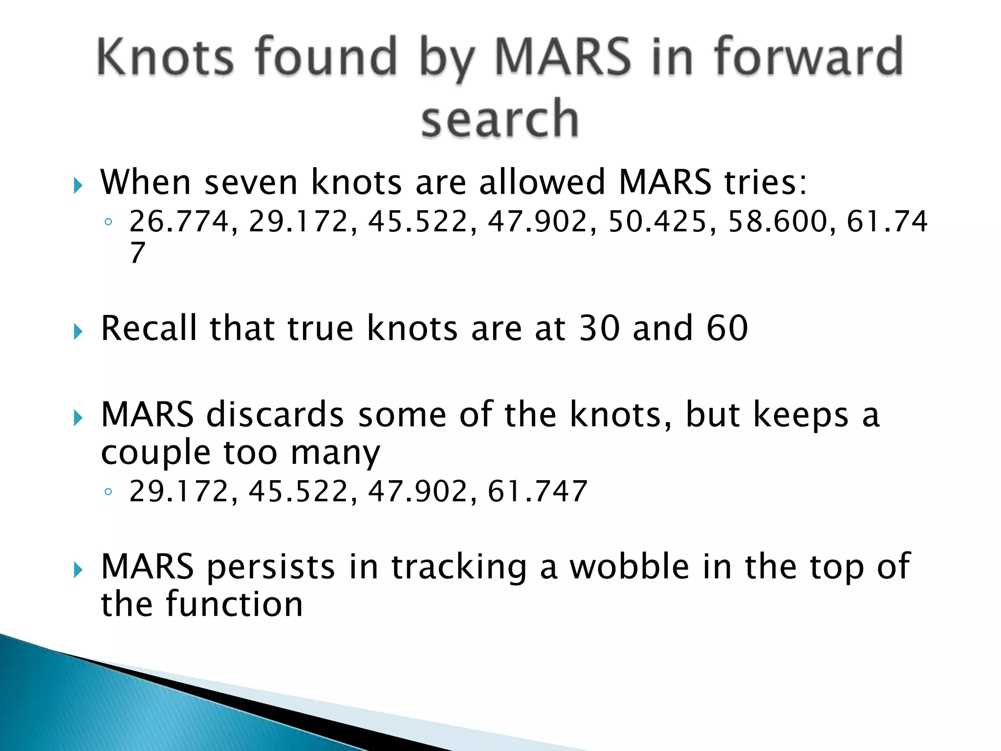    When seven knots are allowed MARS tries:
    ◦ 26.774, 29.172, 45.522, 47.902, 50.425, 58.600, 61.74
      7

   Recall that true knots are at 30 and 60

   MARS discards some of the knots, but keeps a
    couple too many
    ◦ 29.172, 45.522, 47.902, 61.747

   MARS persists in tracking a wobble in the top of
    the function
 
