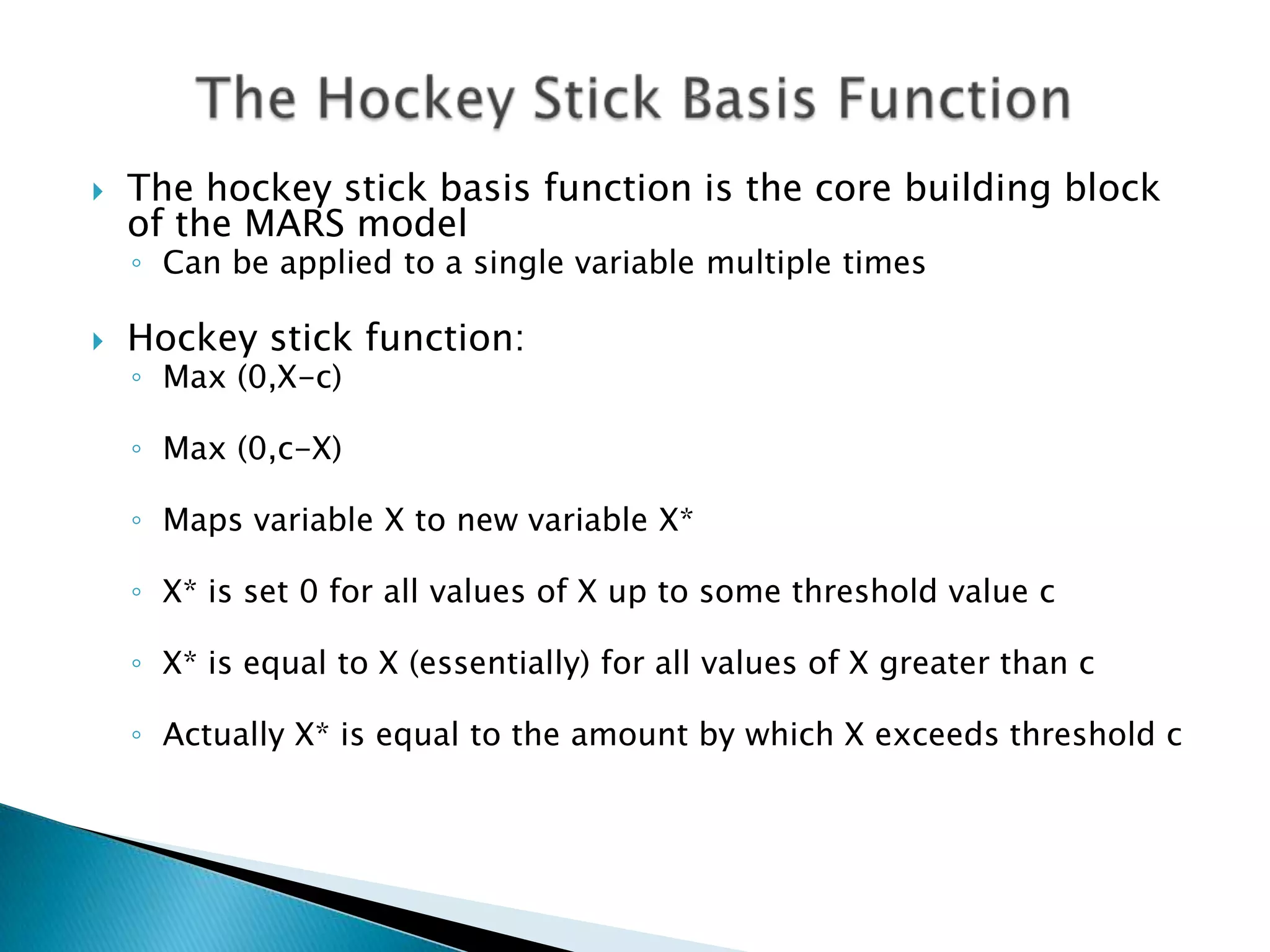    The hockey stick basis function is the core building block
    of the MARS model
    ◦ Can be applied to a single variable multiple times

   Hockey stick function:
    ◦ Max (0,X-c)

    ◦ Max (0,c-X)

    ◦ Maps variable X to new variable X*

    ◦ X* is set 0 for all values of X up to some threshold value c

    ◦ X* is equal to X (essentially) for all values of X greater than c

    ◦ Actually X* is equal to the amount by which X exceeds threshold c
 
