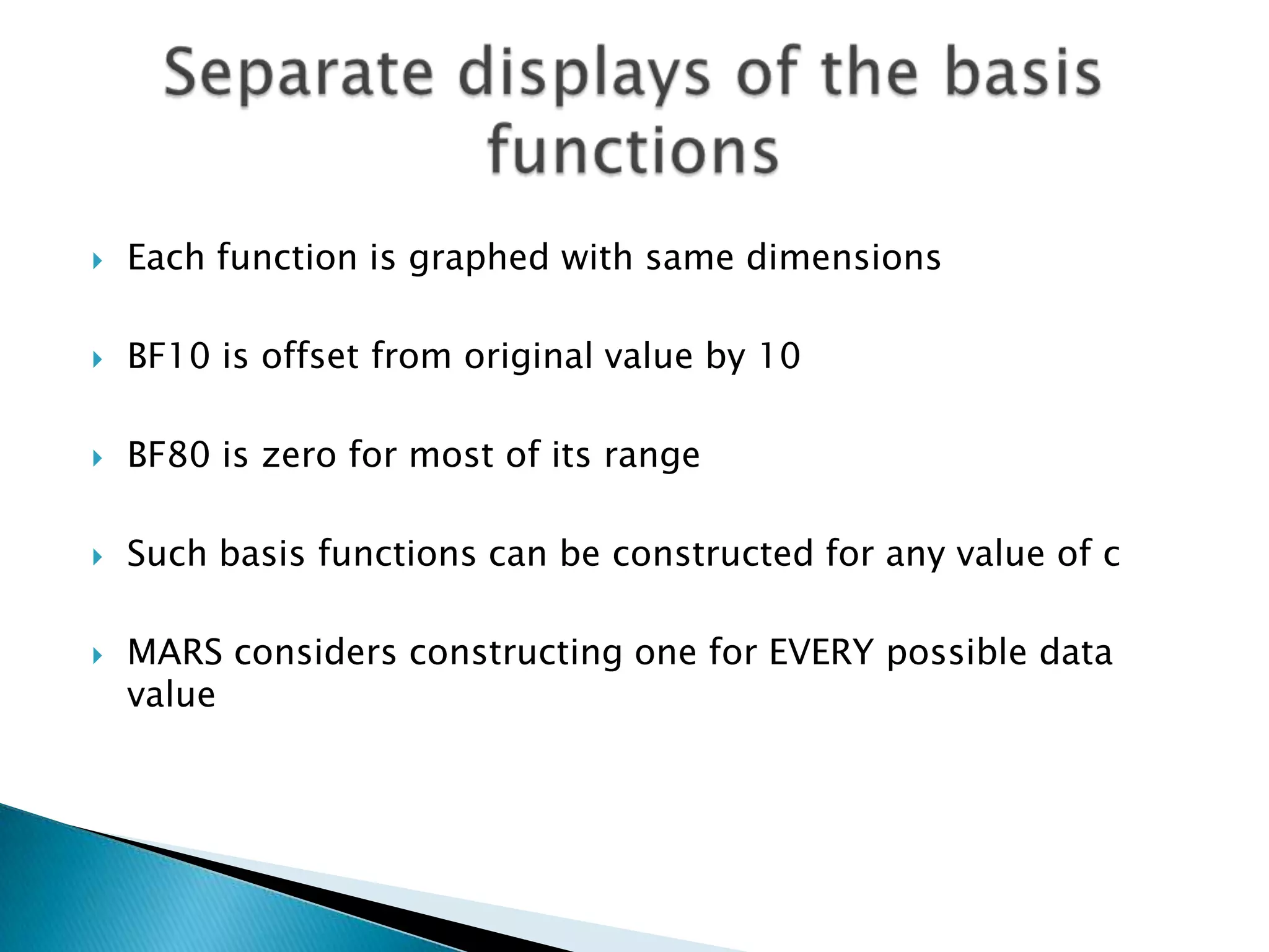    Each function is graphed with same dimensions

   BF10 is offset from original value by 10

   BF80 is zero for most of its range

   Such basis functions can be constructed for any value of c

   MARS considers constructing one for EVERY possible data
    value
 