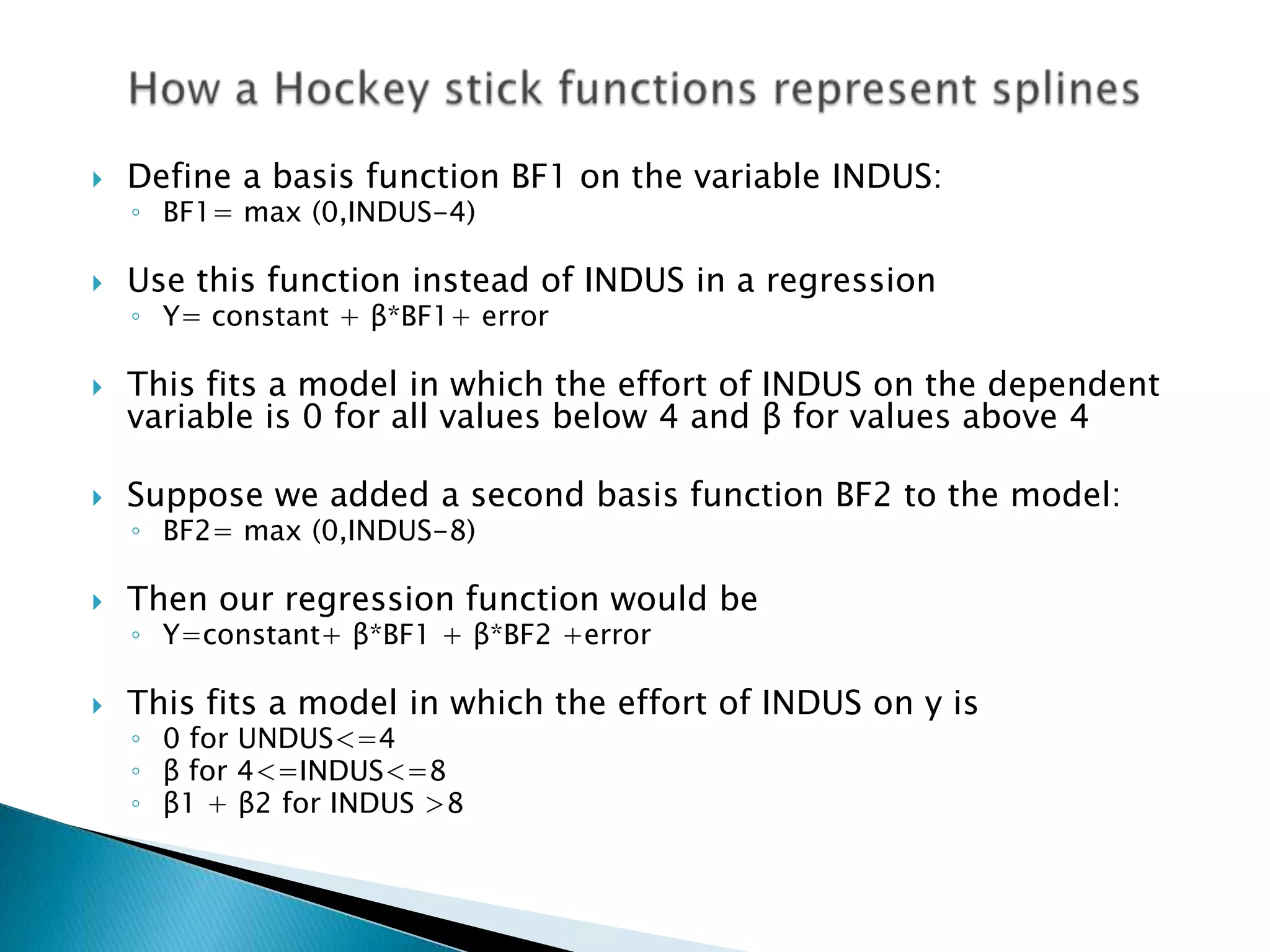    Define a basis function BF1 on the variable INDUS:
    ◦ BF1= max (0,INDUS-4)

   Use this function instead of INDUS in a regression
    ◦ Y= constant + β*BF1+ error

   This fits a model in which the effort of INDUS on the dependent
    variable is 0 for all values below 4 and β for values above 4

   Suppose we added a second basis function BF2 to the model:
    ◦ BF2= max (0,INDUS-8)

   Then our regression function would be
    ◦ Y=constant+ β*BF1 + β*BF2 +error

   This fits a model in which the effort of INDUS on y is
    ◦ 0 for UNDUS<=4
    ◦ β for 4<=INDUS<=8
    ◦ β1 + β2 for INDUS >8
 
