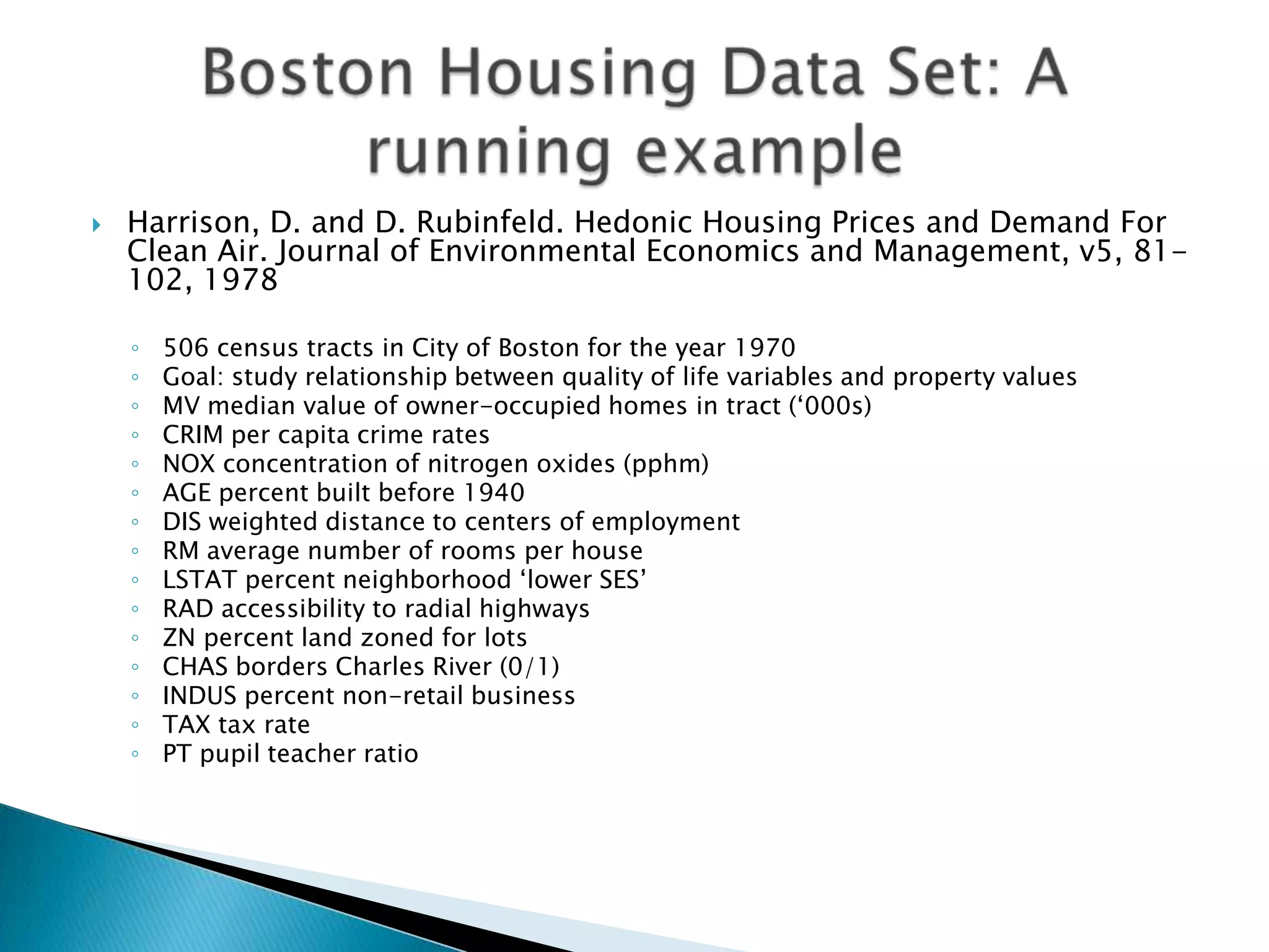    Harrison, D. and D. Rubinfeld. Hedonic Housing Prices and Demand For
    Clean Air. Journal of Environmental Economics and Management, v5, 81-
    102, 1978

    ◦   506 census tracts in City of Boston for the year 1970
    ◦   Goal: study relationship between quality of life variables and property values
    ◦   MV median value of owner-occupied homes in tract („000s)
    ◦   CRIM per capita crime rates
    ◦   NOX concentration of nitrogen oxides (pphm)
    ◦   AGE percent built before 1940
    ◦   DIS weighted distance to centers of employment
    ◦   RM average number of rooms per house
    ◦   LSTAT percent neighborhood „lower SES‟
    ◦   RAD accessibility to radial highways
    ◦   ZN percent land zoned for lots
    ◦   CHAS borders Charles River (0/1)
    ◦   INDUS percent non-retail business
    ◦   TAX tax rate
    ◦   PT pupil teacher ratio
 