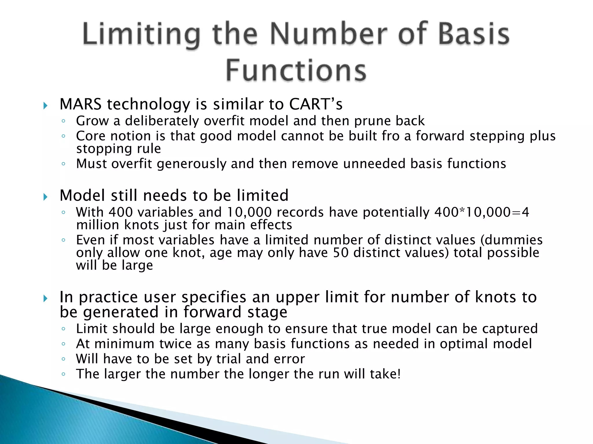    MARS technology is similar to CART‟s
    ◦ Grow a deliberately overfit model and then prune back
    ◦ Core notion is that good model cannot be built fro a forward stepping plus
      stopping rule
    ◦ Must overfit generously and then remove unneeded basis functions

   Model still needs to be limited
    ◦ With 400 variables and 10,000 records have potentially 400*10,000=4
      million knots just for main effects
    ◦ Even if most variables have a limited number of distinct values (dummies
      only allow one knot, age may only have 50 distinct values) total possible
      will be large

   In practice user specifies an upper limit for number of knots to
    be generated in forward stage
    ◦   Limit should be large enough to ensure that true model can be captured
    ◦   At minimum twice as many basis functions as needed in optimal model
    ◦   Will have to be set by trial and error
    ◦   The larger the number the longer the run will take!
 