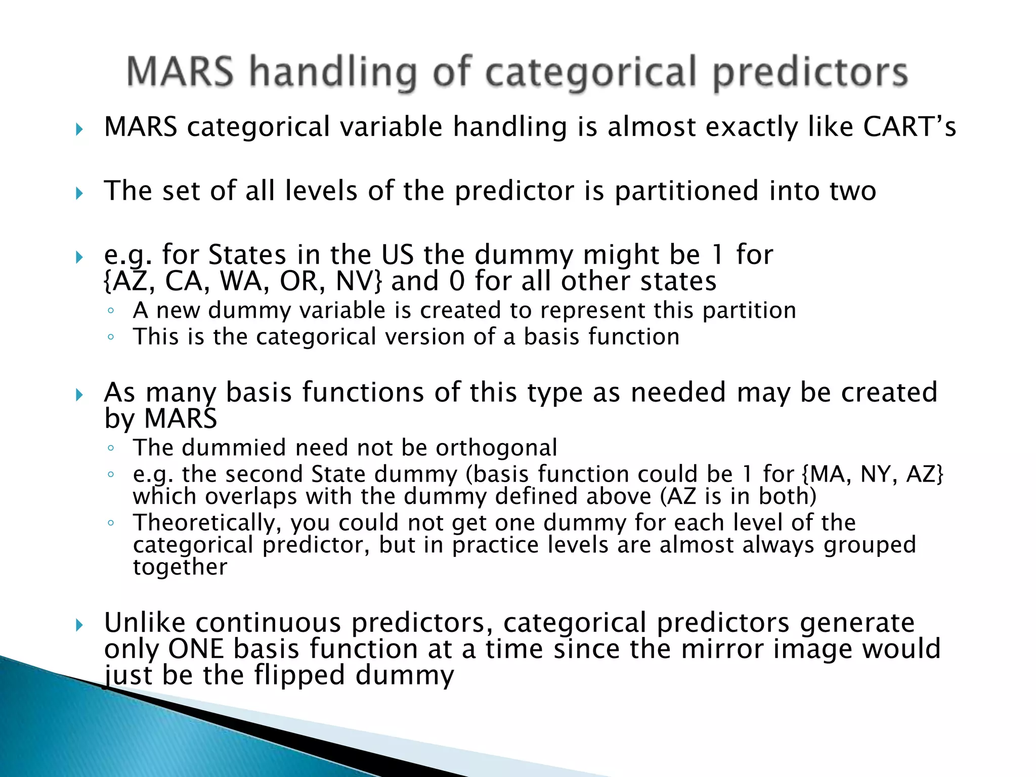    MARS categorical variable handling is almost exactly like CART‟s

   The set of all levels of the predictor is partitioned into two

   e.g. for States in the US the dummy might be 1 for
    {AZ, CA, WA, OR, NV} and 0 for all other states
    ◦ A new dummy variable is created to represent this partition
    ◦ This is the categorical version of a basis function

   As many basis functions of this type as needed may be created
    by MARS
    ◦ The dummied need not be orthogonal
    ◦ e.g. the second State dummy (basis function could be 1 for {MA, NY, AZ}
      which overlaps with the dummy defined above (AZ is in both)
    ◦ Theoretically, you could not get one dummy for each level of the
      categorical predictor, but in practice levels are almost always grouped
      together

   Unlike continuous predictors, categorical predictors generate
    only ONE basis function at a time since the mirror image would
    just be the flipped dummy
 