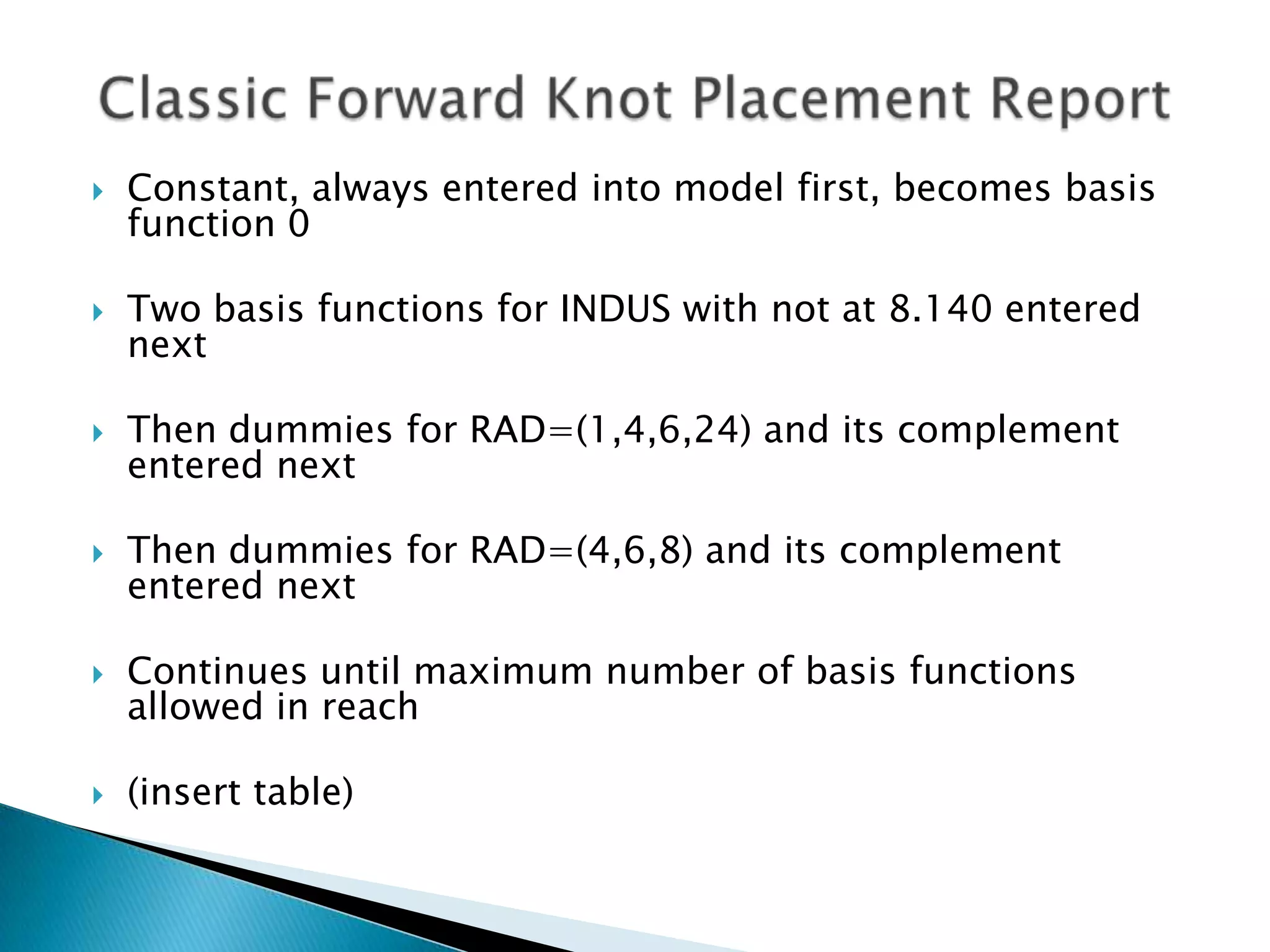    Constant, always entered into model first, becomes basis
    function 0

   Two basis functions for INDUS with not at 8.140 entered
    next

   Then dummies for RAD=(1,4,6,24) and its complement
    entered next

   Then dummies for RAD=(4,6,8) and its complement
    entered next

   Continues until maximum number of basis functions
    allowed in reach

   (insert table)
 