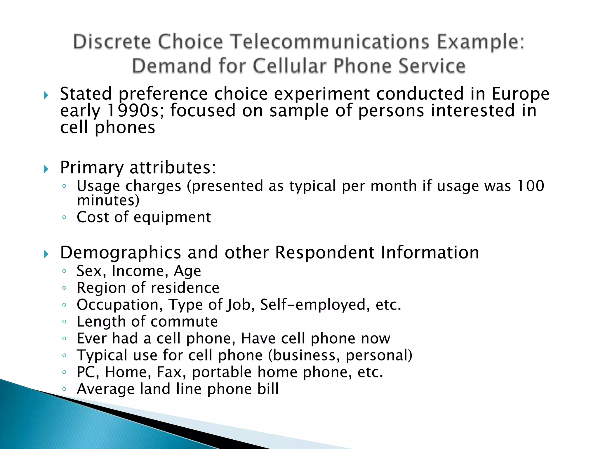   Stated preference choice experiment conducted in Europe
    early 1990s; focused on sample of persons interested in
    cell phones

   Primary attributes:
    ◦ Usage charges (presented as typical per month if usage was 100
      minutes)
    ◦ Cost of equipment

   Demographics and other Respondent Information
    ◦   Sex, Income, Age
    ◦   Region of residence
    ◦   Occupation, Type of Job, Self-employed, etc.
    ◦   Length of commute
    ◦   Ever had a cell phone, Have cell phone now
    ◦   Typical use for cell phone (business, personal)
    ◦   PC, Home, Fax, portable home phone, etc.
    ◦   Average land line phone bill
 